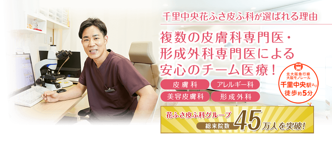 皮膚科専門医・アレルギー専門医が、小さなお子様からあらゆる年齢の方に幅広く対応いたします。千里中央駅より徒歩約5分の皮膚科・アレルギー科・小児皮膚科・形成外科【千里中央花ふさ皮ふ科】。